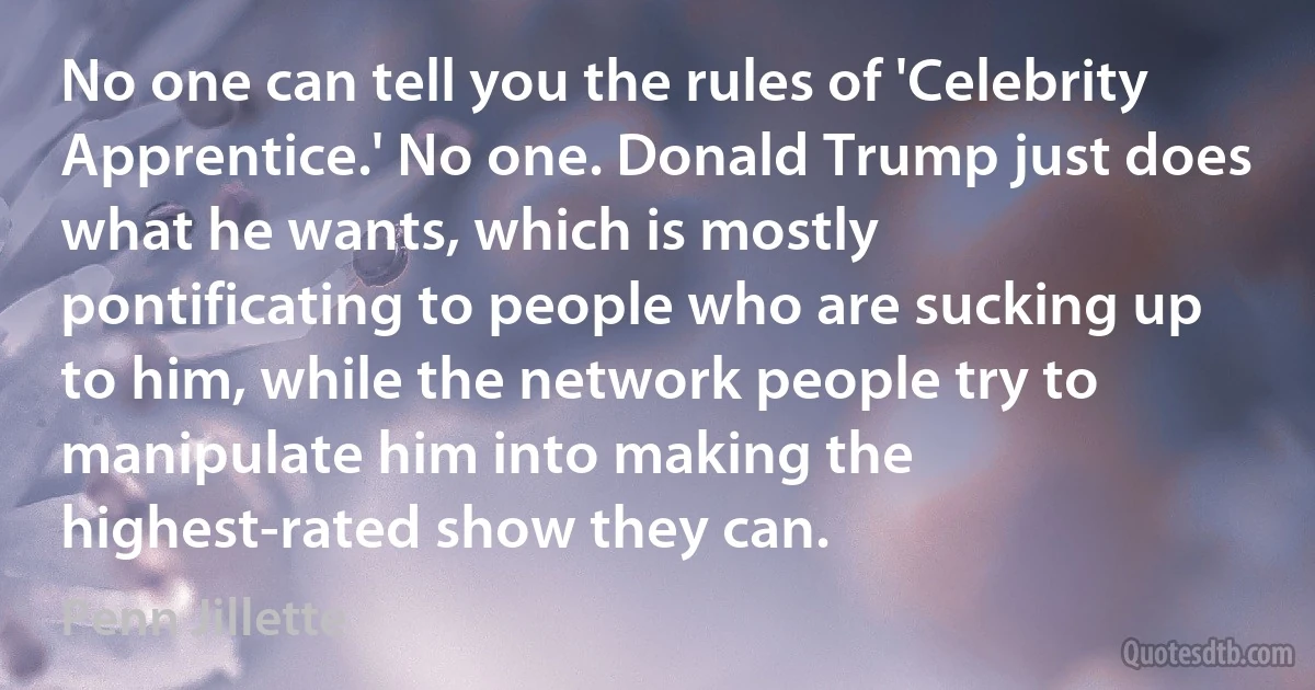 No one can tell you the rules of 'Celebrity Apprentice.' No one. Donald Trump just does what he wants, which is mostly pontificating to people who are sucking up to him, while the network people try to manipulate him into making the highest-rated show they can. (Penn Jillette)