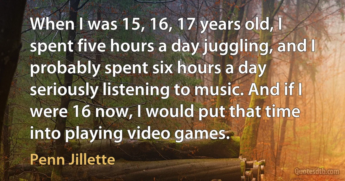 When I was 15, 16, 17 years old, I spent five hours a day juggling, and I probably spent six hours a day seriously listening to music. And if I were 16 now, I would put that time into playing video games. (Penn Jillette)