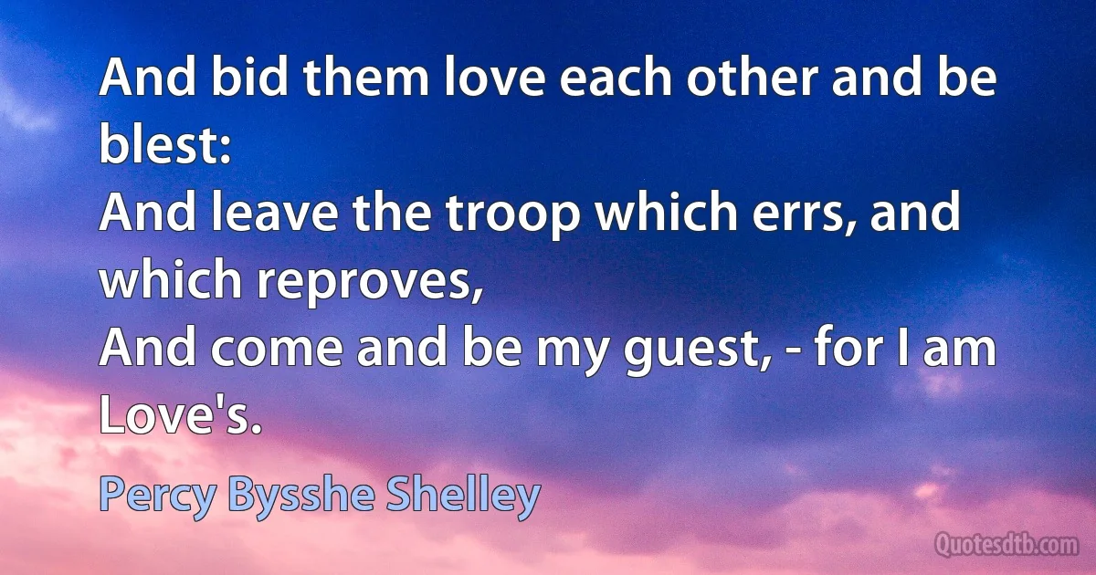 And bid them love each other and be blest:
And leave the troop which errs, and which reproves,
And come and be my guest, - for I am Love's. (Percy Bysshe Shelley)