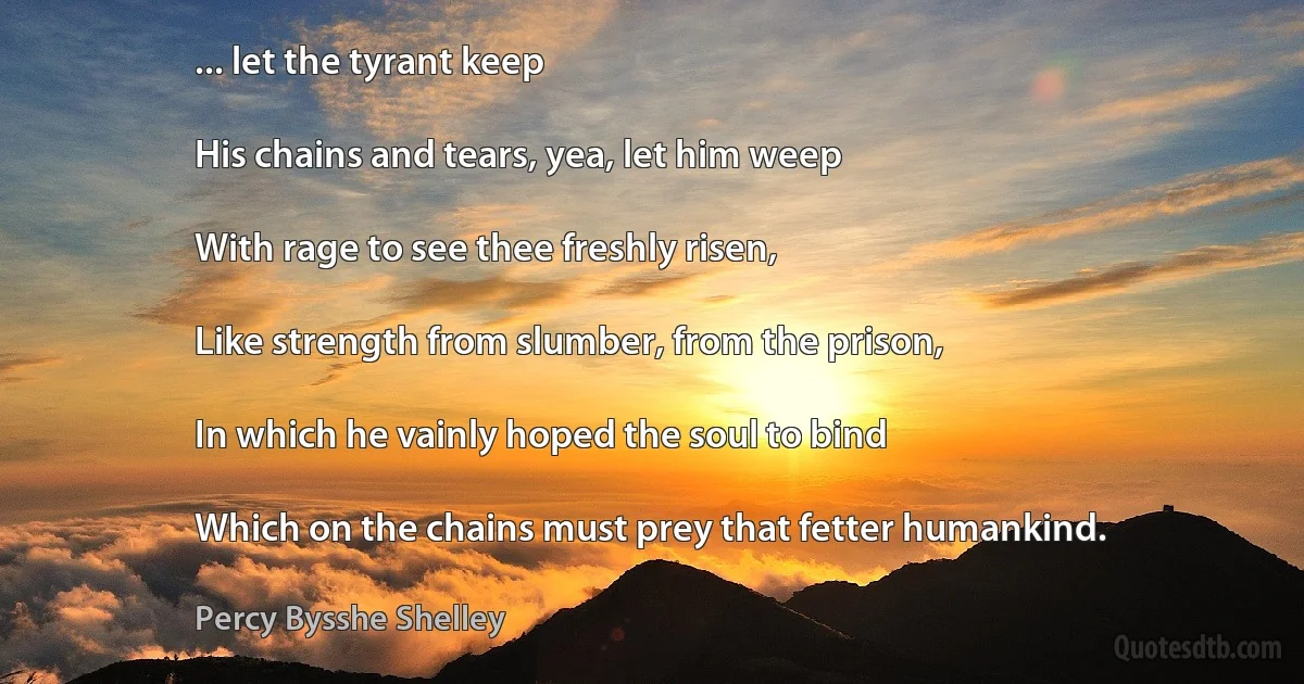 ... let the tyrant keep

His chains and tears, yea, let him weep

With rage to see thee freshly risen,

Like strength from slumber, from the prison,

In which he vainly hoped the soul to bind

Which on the chains must prey that fetter humankind. (Percy Bysshe Shelley)