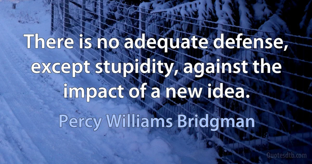 There is no adequate defense, except stupidity, against the impact of a new idea. (Percy Williams Bridgman)