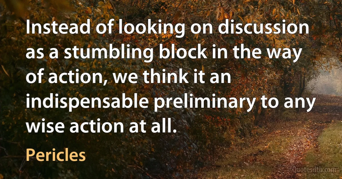 Instead of looking on discussion as a stumbling block in the way of action, we think it an indispensable preliminary to any wise action at all. (Pericles)