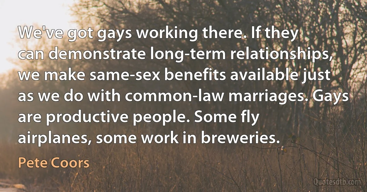 We've got gays working there. If they can demonstrate long-term relationships, we make same-sex benefits available just as we do with common-law marriages. Gays are productive people. Some fly airplanes, some work in breweries. (Pete Coors)