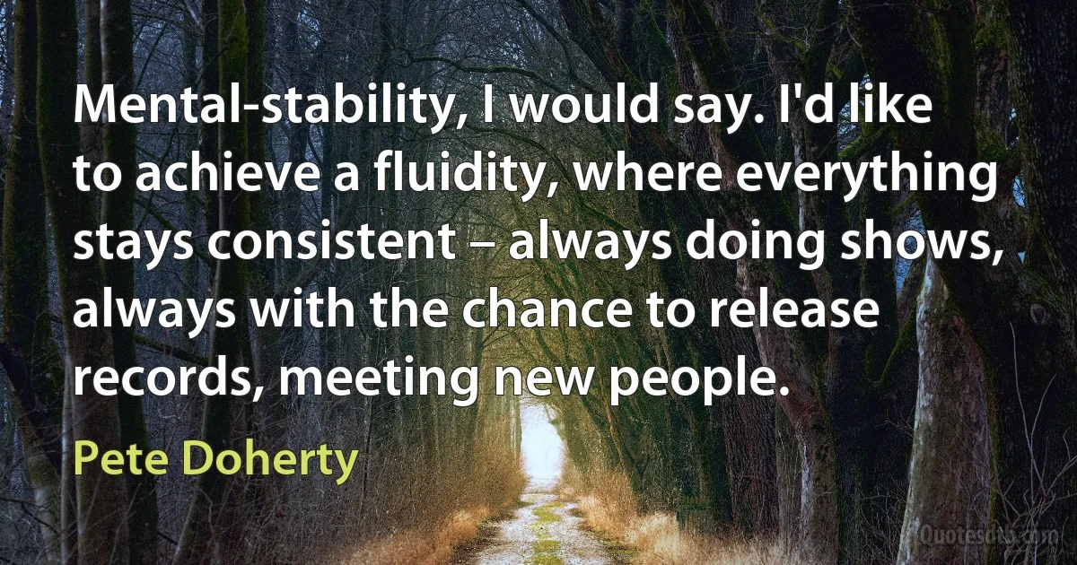 Mental-stability, I would say. I'd like to achieve a fluidity, where everything stays consistent – always doing shows, always with the chance to release records, meeting new people. (Pete Doherty)