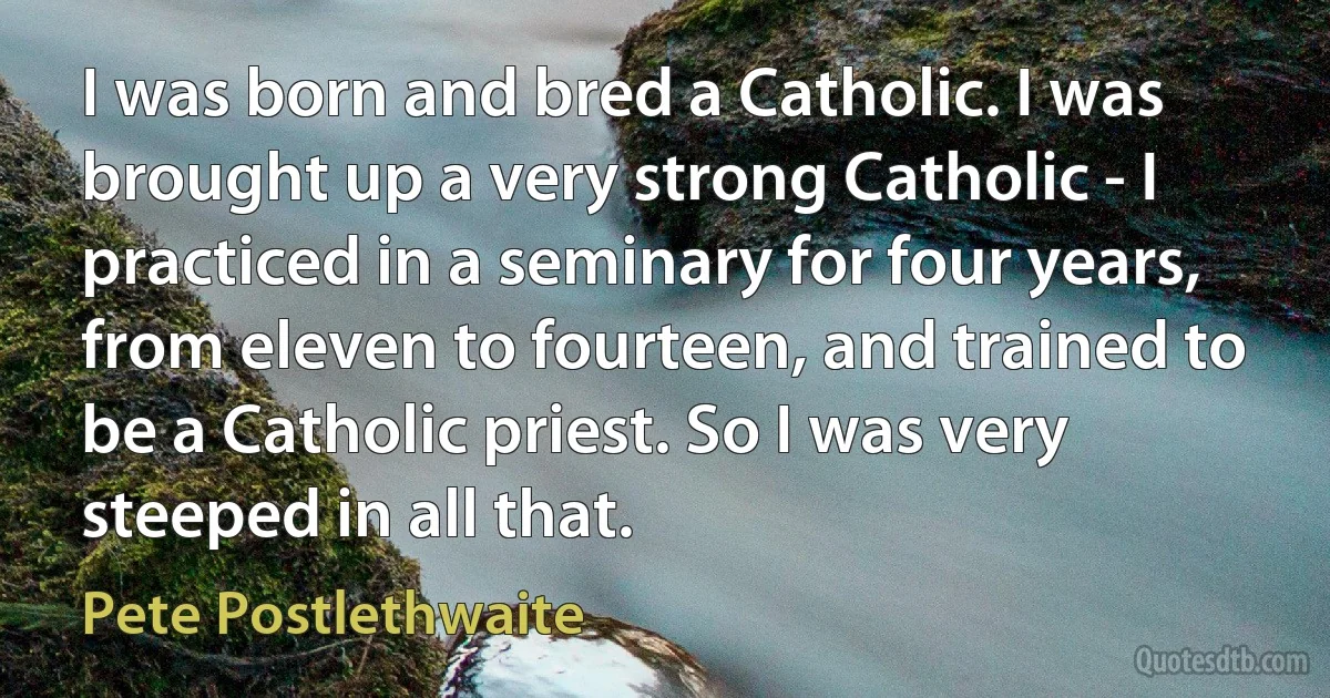 I was born and bred a Catholic. I was brought up a very strong Catholic - I practiced in a seminary for four years, from eleven to fourteen, and trained to be a Catholic priest. So I was very steeped in all that. (Pete Postlethwaite)