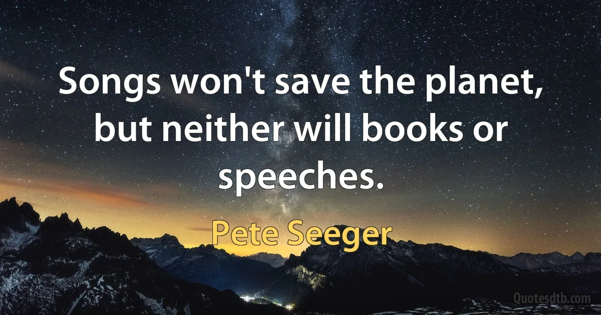 Songs won't save the planet, but neither will books or speeches. (Pete Seeger)