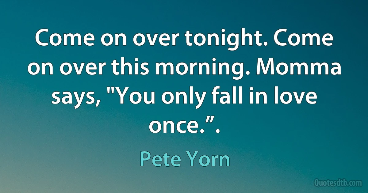 Come on over tonight. Come on over this morning. Momma says, "You only fall in love once.”. (Pete Yorn)