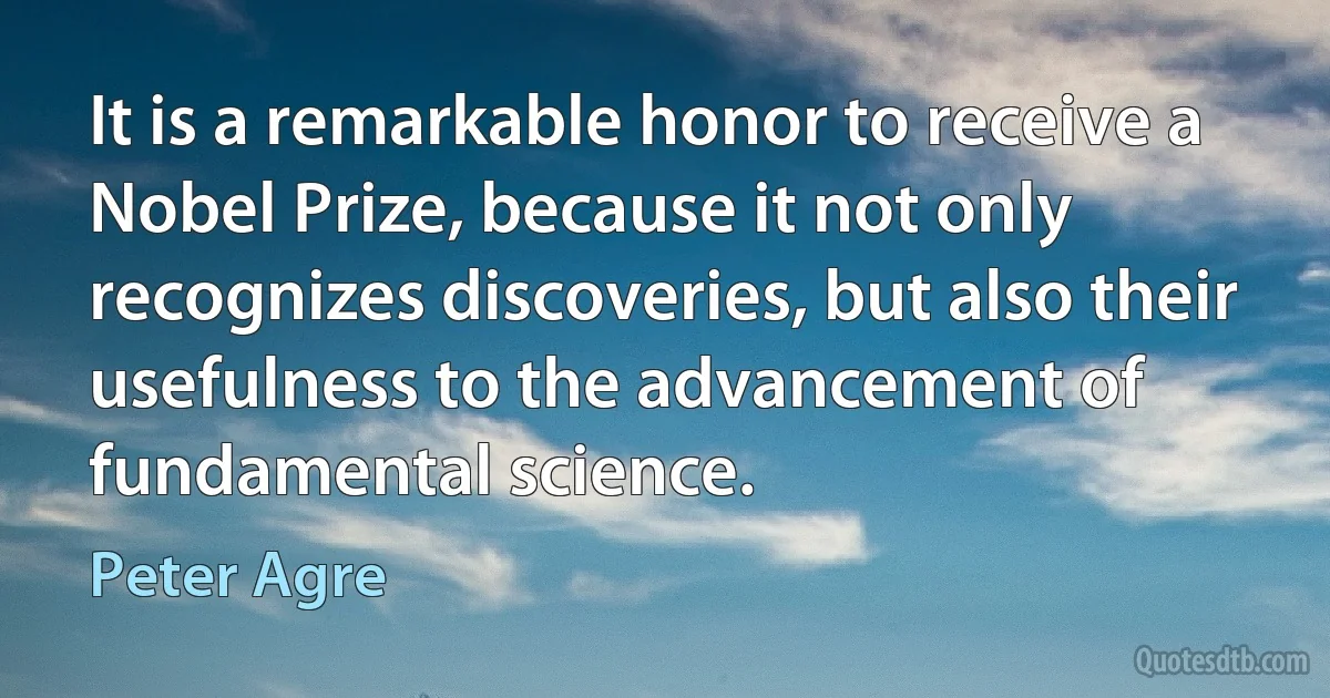 It is a remarkable honor to receive a Nobel Prize, because it not only recognizes discoveries, but also their usefulness to the advancement of fundamental science. (Peter Agre)