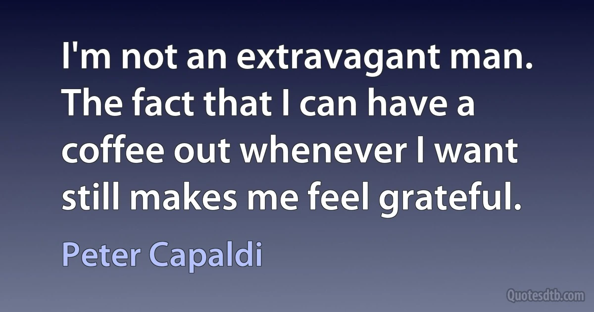 I'm not an extravagant man. The fact that I can have a coffee out whenever I want still makes me feel grateful. (Peter Capaldi)