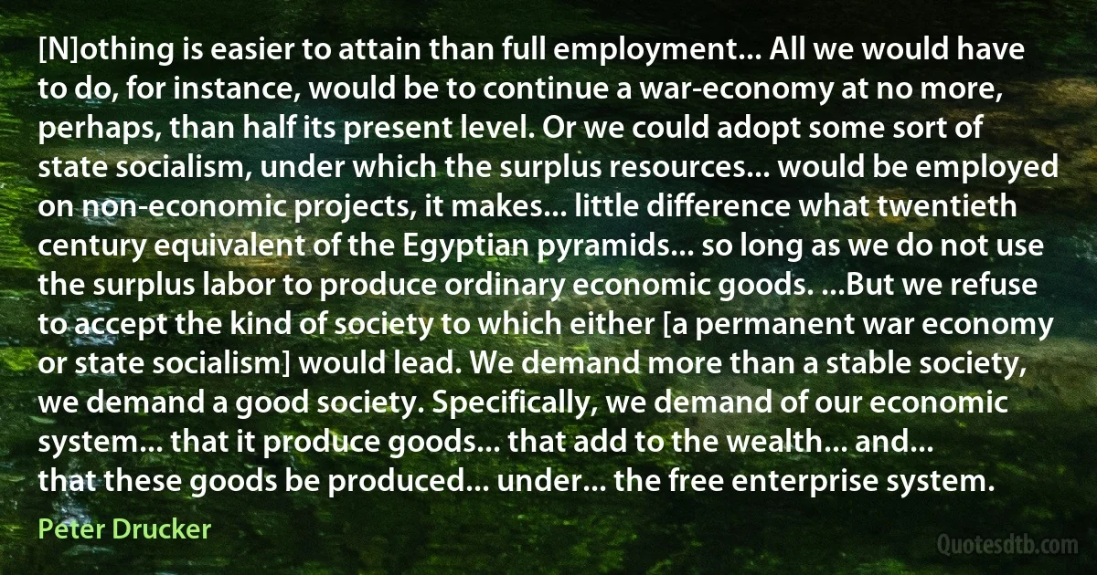 [N]othing is easier to attain than full employment... All we would have to do, for instance, would be to continue a war-economy at no more, perhaps, than half its present level. Or we could adopt some sort of state socialism, under which the surplus resources... would be employed on non-economic projects, it makes... little difference what twentieth century equivalent of the Egyptian pyramids... so long as we do not use the surplus labor to produce ordinary economic goods. ...But we refuse to accept the kind of society to which either [a permanent war economy or state socialism] would lead. We demand more than a stable society, we demand a good society. Specifically, we demand of our economic system... that it produce goods... that add to the wealth... and... that these goods be produced... under... the free enterprise system. (Peter Drucker)