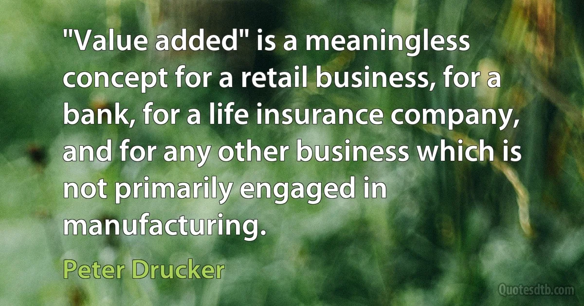 "Value added" is a meaningless concept for a retail business, for a bank, for a life insurance company, and for any other business which is not primarily engaged in manufacturing. (Peter Drucker)