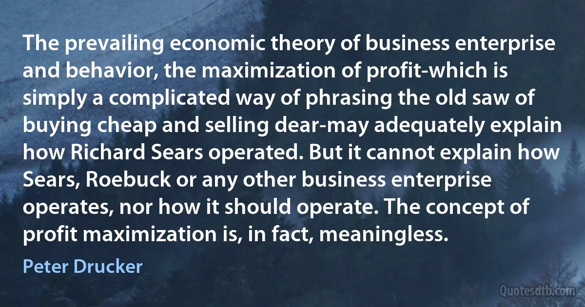 The prevailing economic theory of business enterprise and behavior, the maximization of profit-which is simply a complicated way of phrasing the old saw of buying cheap and selling dear-may adequately explain how Richard Sears operated. But it cannot explain how Sears, Roebuck or any other business enterprise operates, nor how it should operate. The concept of profit maximization is, in fact, meaningless. (Peter Drucker)