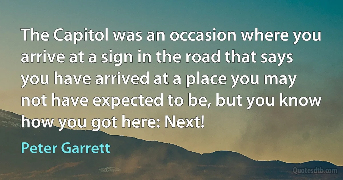 The Capitol was an occasion where you arrive at a sign in the road that says you have arrived at a place you may not have expected to be, but you know how you got here: Next! (Peter Garrett)