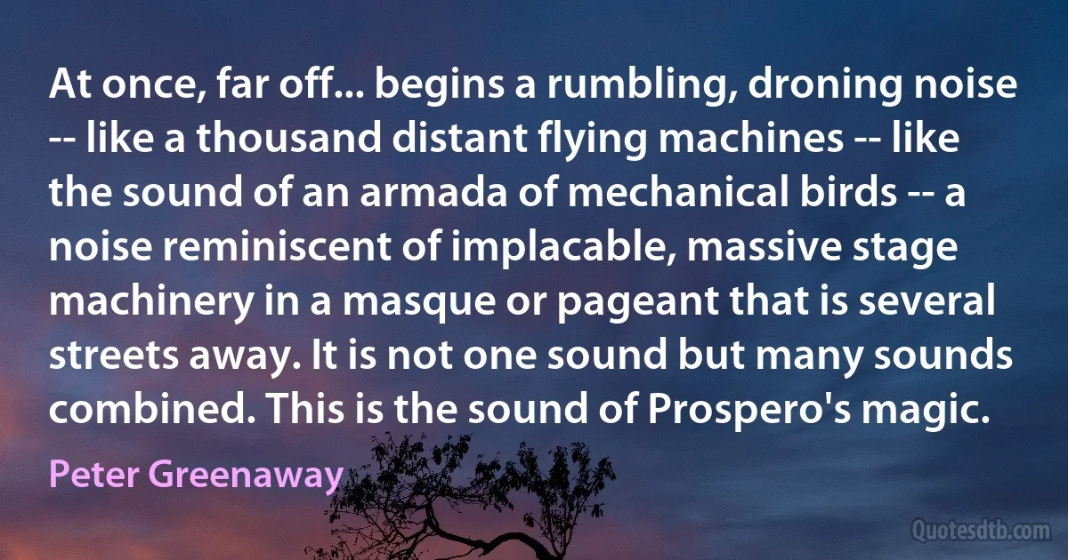 At once, far off... begins a rumbling, droning noise -- like a thousand distant flying machines -- like the sound of an armada of mechanical birds -- a noise reminiscent of implacable, massive stage machinery in a masque or pageant that is several streets away. It is not one sound but many sounds combined. This is the sound of Prospero's magic. (Peter Greenaway)