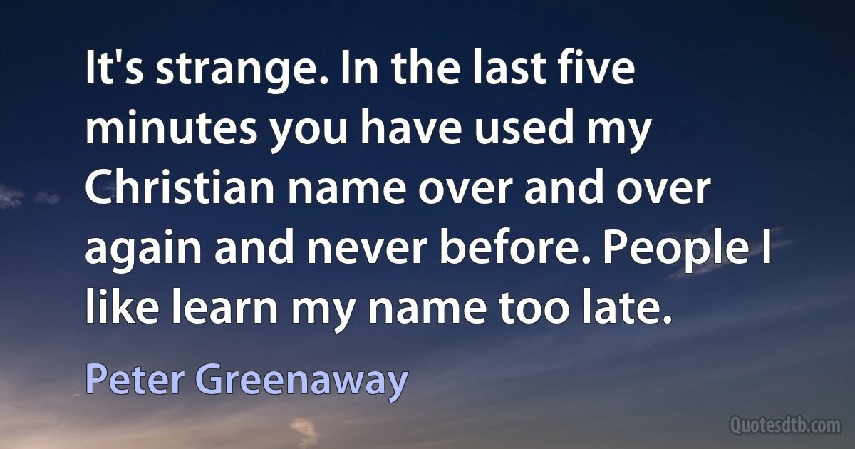 It's strange. In the last five minutes you have used my Christian name over and over again and never before. People I like learn my name too late. (Peter Greenaway)