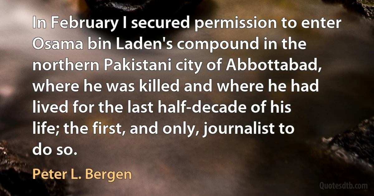 In February I secured permission to enter Osama bin Laden's compound in the northern Pakistani city of Abbottabad, where he was killed and where he had lived for the last half-decade of his life; the first, and only, journalist to do so. (Peter L. Bergen)