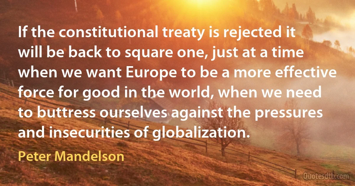 If the constitutional treaty is rejected it will be back to square one, just at a time when we want Europe to be a more effective force for good in the world, when we need to buttress ourselves against the pressures and insecurities of globalization. (Peter Mandelson)