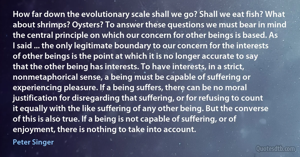 How far down the evolutionary scale shall we go? Shall we eat fish? What about shrimps? Oysters? To answer these questions we must bear in mind the central principle on which our concern for other beings is based. As I said ... the only legitimate boundary to our concern for the interests of other beings is the point at which it is no longer accurate to say that the other being has interests. To have interests, in a strict, nonmetaphorical sense, a being must be capable of suffering or experiencing pleasure. If a being suffers, there can be no moral justification for disregarding that suffering, or for refusing to count it equally with the like suffering of any other being. But the converse of this is also true. If a being is not capable of suffering, or of enjoyment, there is nothing to take into account. (Peter Singer)