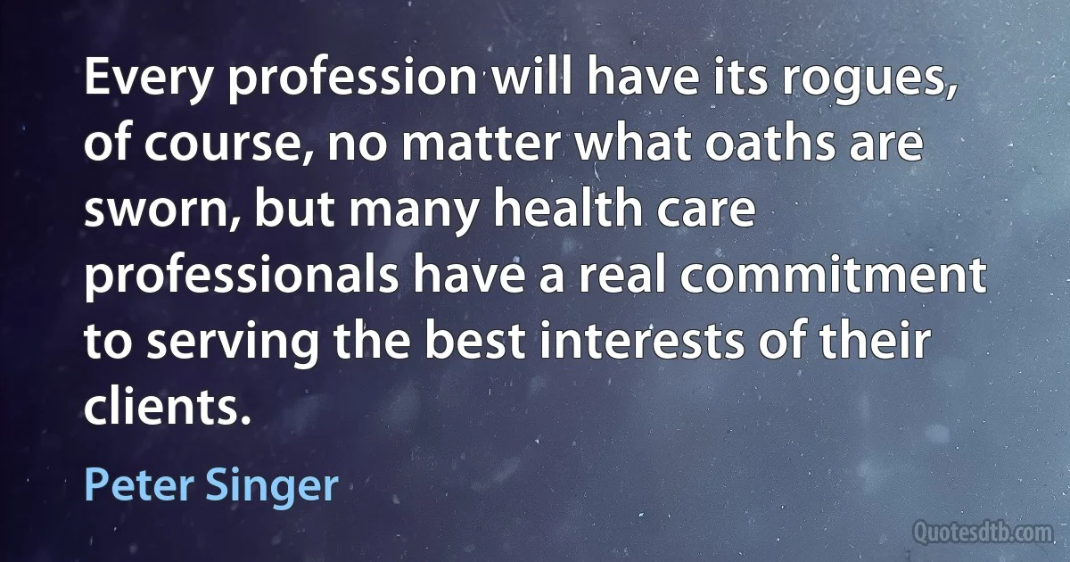 Every profession will have its rogues, of course, no matter what oaths are sworn, but many health care professionals have a real commitment to serving the best interests of their clients. (Peter Singer)