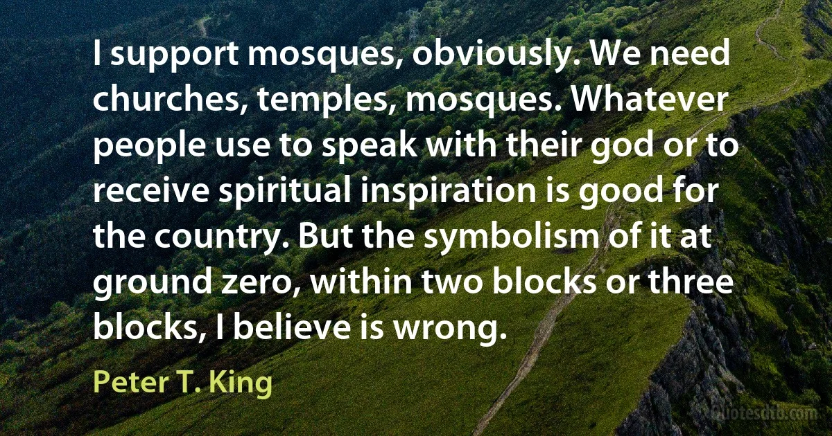 I support mosques, obviously. We need churches, temples, mosques. Whatever people use to speak with their god or to receive spiritual inspiration is good for the country. But the symbolism of it at ground zero, within two blocks or three blocks, I believe is wrong. (Peter T. King)