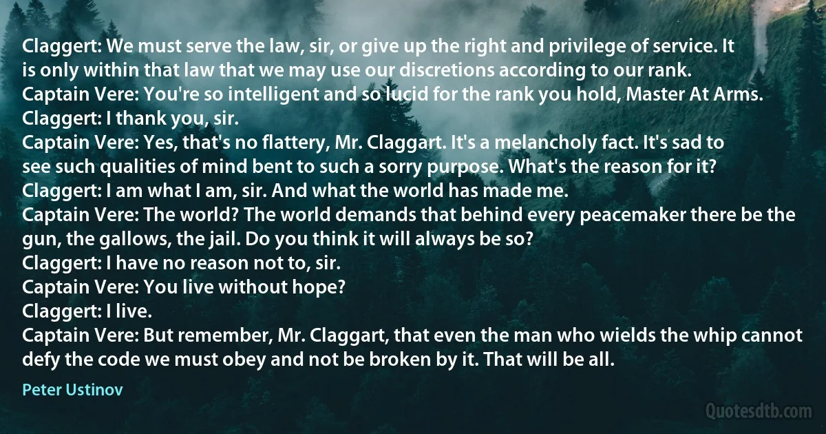 Claggert: We must serve the law, sir, or give up the right and privilege of service. It is only within that law that we may use our discretions according to our rank.
Captain Vere: You're so intelligent and so lucid for the rank you hold, Master At Arms.
Claggert: I thank you, sir.
Captain Vere: Yes, that's no flattery, Mr. Claggart. It's a melancholy fact. It's sad to see such qualities of mind bent to such a sorry purpose. What's the reason for it?
Claggert: I am what I am, sir. And what the world has made me.
Captain Vere: The world? The world demands that behind every peacemaker there be the gun, the gallows, the jail. Do you think it will always be so?
Claggert: I have no reason not to, sir.
Captain Vere: You live without hope?
Claggert: I live.
Captain Vere: But remember, Mr. Claggart, that even the man who wields the whip cannot defy the code we must obey and not be broken by it. That will be all. (Peter Ustinov)