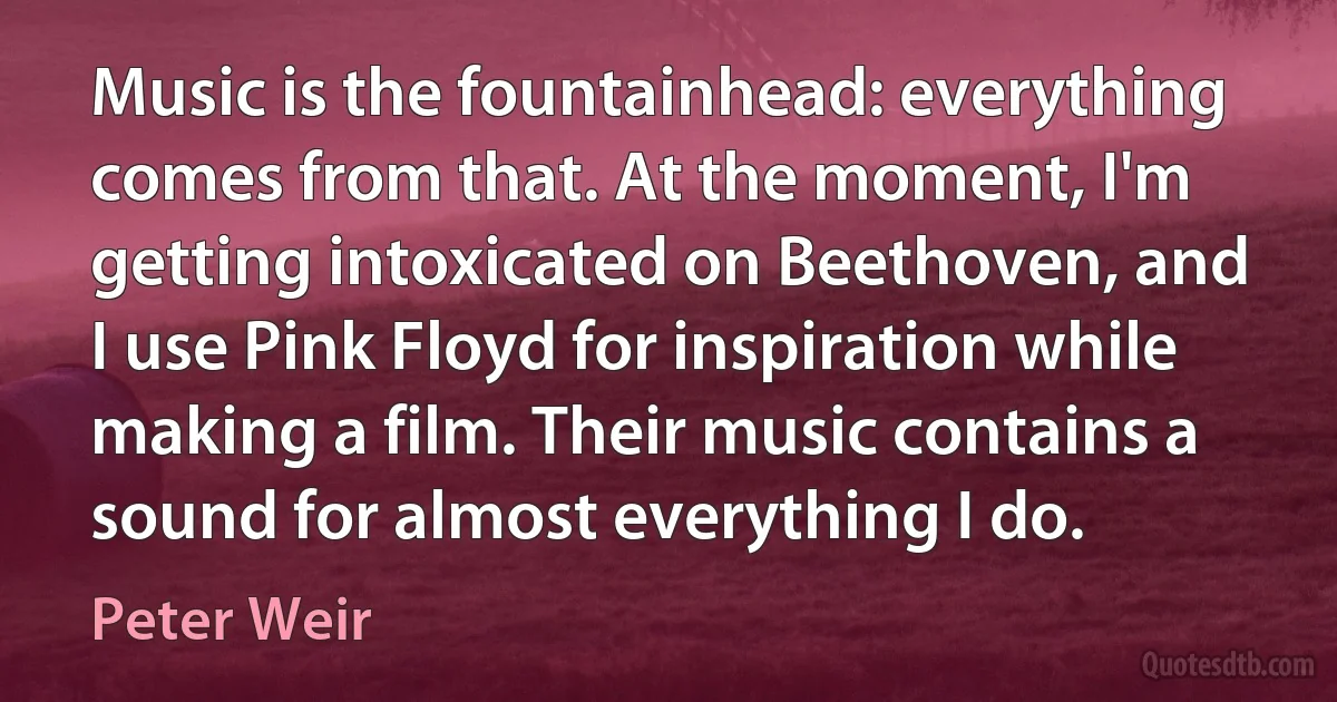 Music is the fountainhead: everything comes from that. At the moment, I'm getting intoxicated on Beethoven, and I use Pink Floyd for inspiration while making a film. Their music contains a sound for almost everything I do. (Peter Weir)