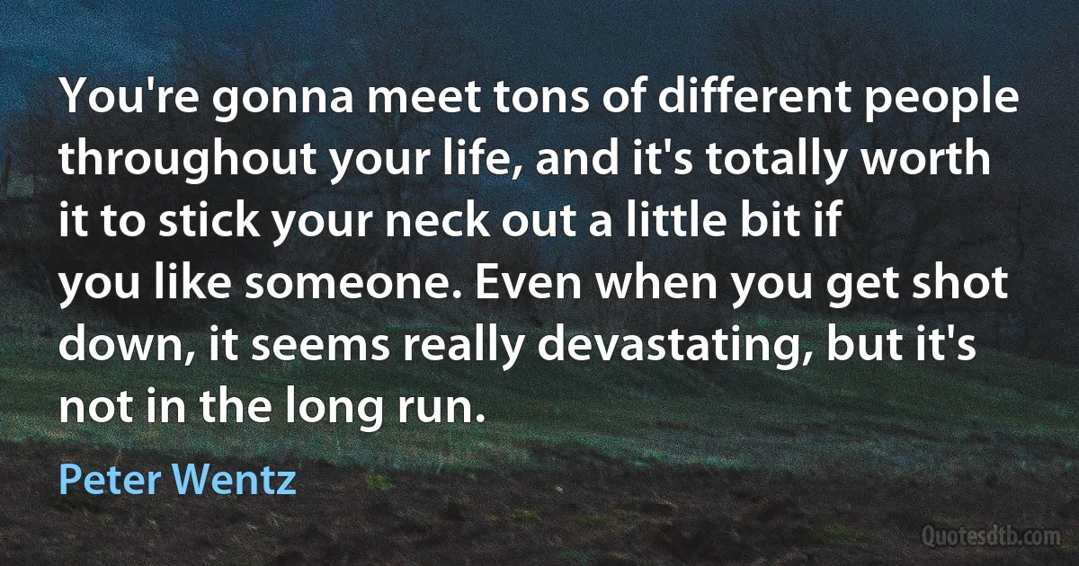 You're gonna meet tons of different people throughout your life, and it's totally worth it to stick your neck out a little bit if you like someone. Even when you get shot down, it seems really devastating, but it's not in the long run. (Peter Wentz)