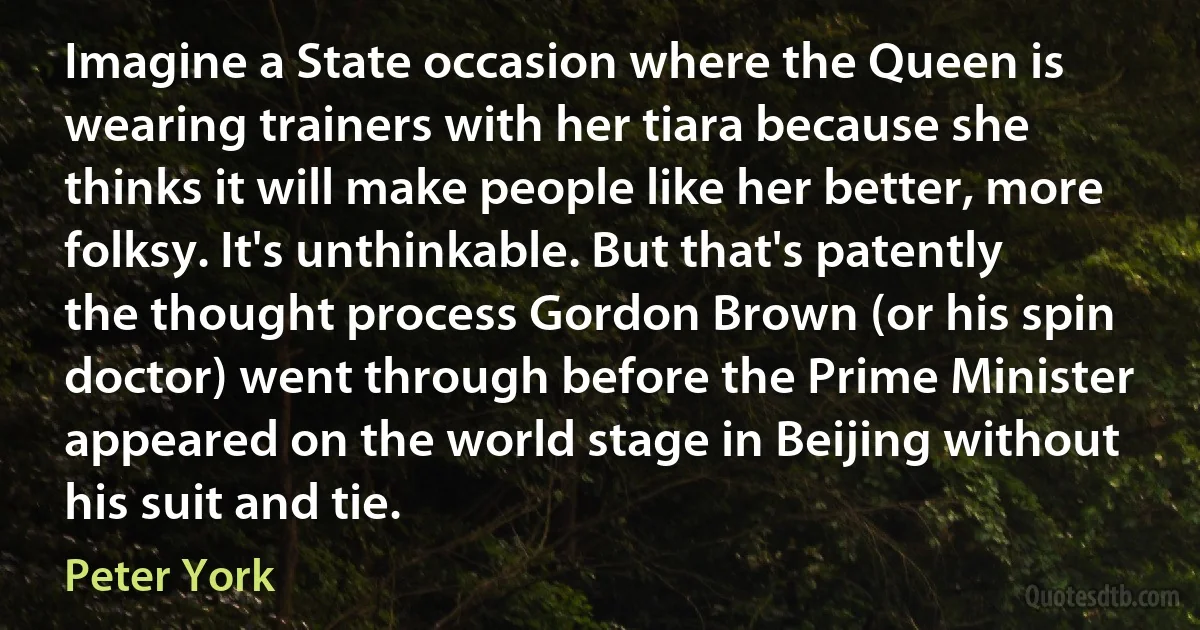 Imagine a State occasion where the Queen is wearing trainers with her tiara because she thinks it will make people like her better, more folksy. It's unthinkable. But that's patently the thought process Gordon Brown (or his spin doctor) went through before the Prime Minister appeared on the world stage in Beijing without his suit and tie. (Peter York)