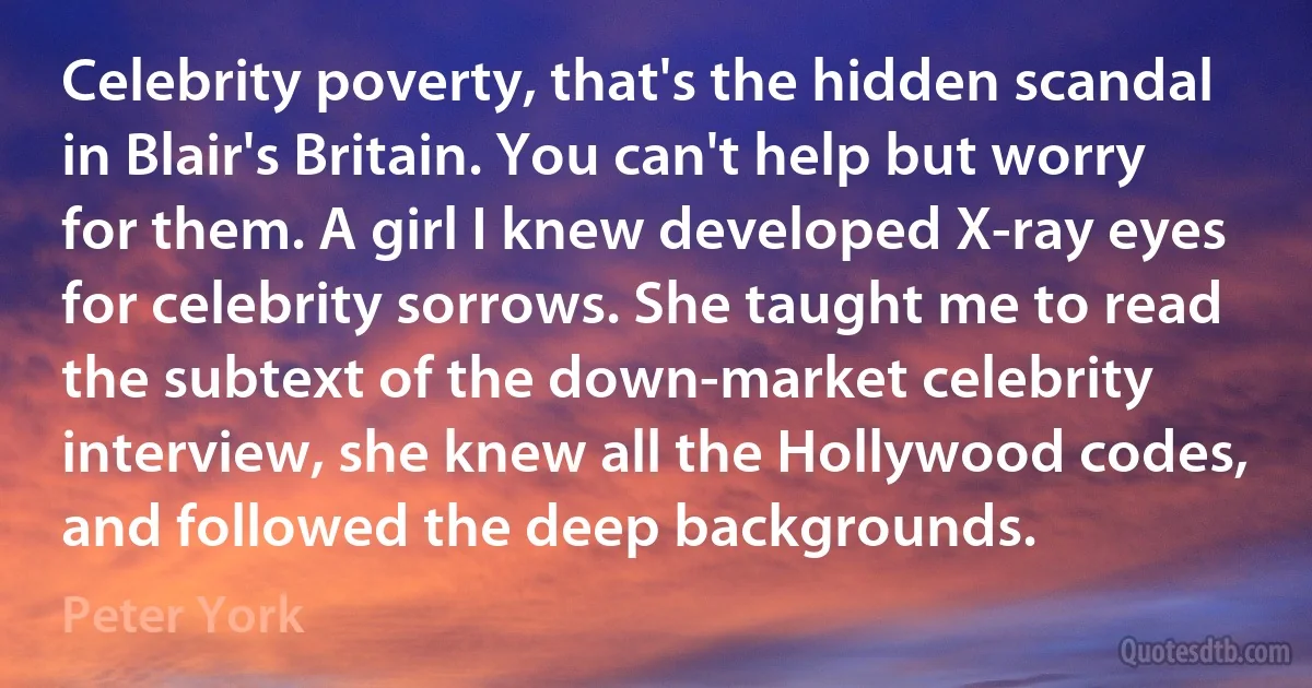 Celebrity poverty, that's the hidden scandal in Blair's Britain. You can't help but worry for them. A girl I knew developed X-ray eyes for celebrity sorrows. She taught me to read the subtext of the down-market celebrity interview, she knew all the Hollywood codes, and followed the deep backgrounds. (Peter York)