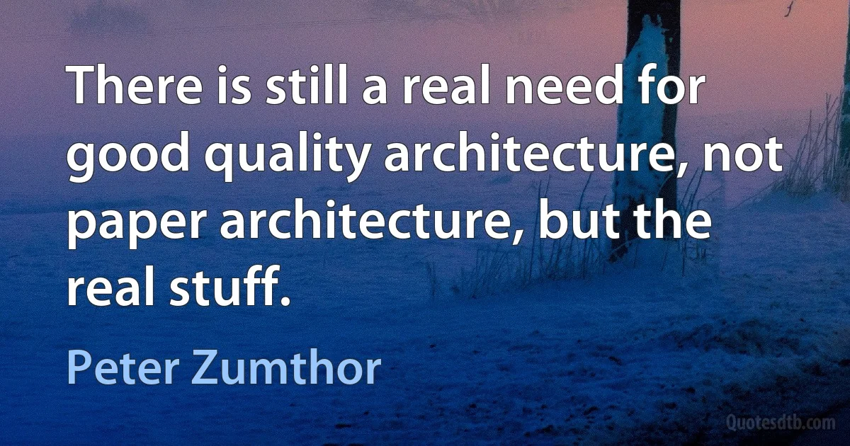 There is still a real need for good quality architecture, not paper architecture, but the real stuff. (Peter Zumthor)