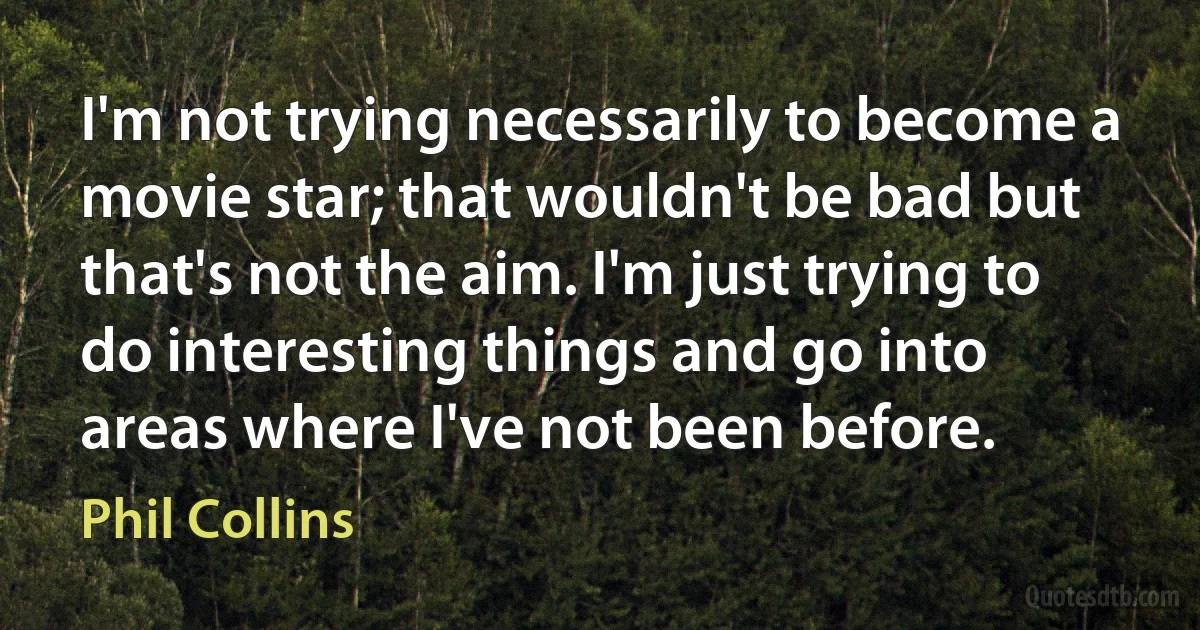 I'm not trying necessarily to become a movie star; that wouldn't be bad but that's not the aim. I'm just trying to do interesting things and go into areas where I've not been before. (Phil Collins)