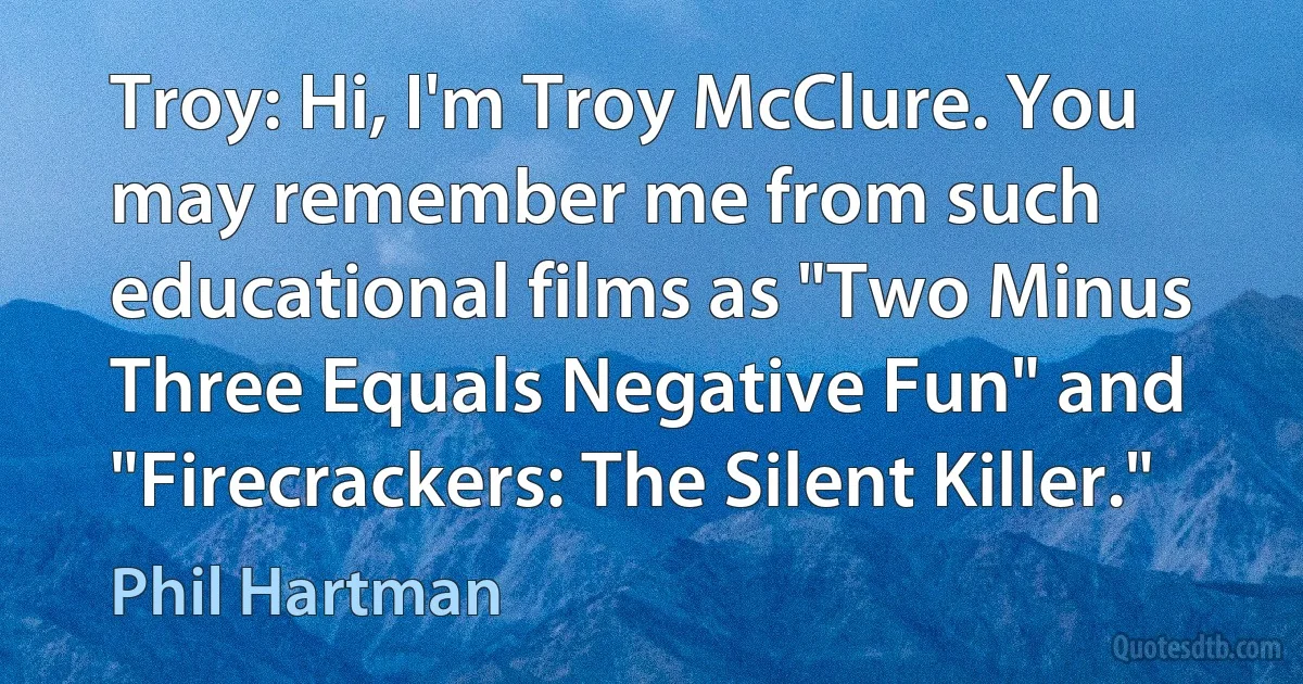 Troy: Hi, I'm Troy McClure. You may remember me from such educational films as "Two Minus Three Equals Negative Fun" and "Firecrackers: The Silent Killer." (Phil Hartman)