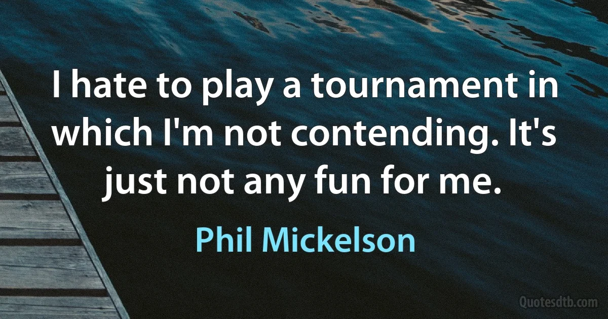 I hate to play a tournament in which I'm not contending. It's just not any fun for me. (Phil Mickelson)