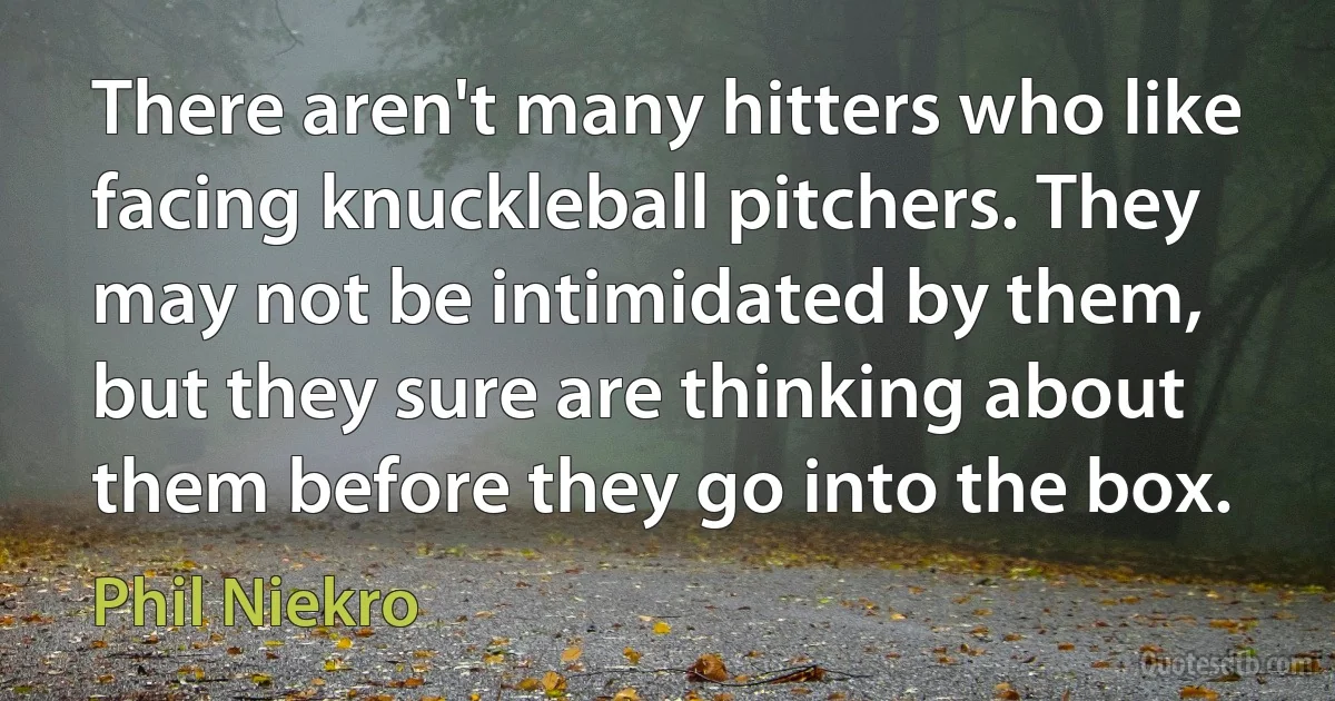 There aren't many hitters who like facing knuckleball pitchers. They may not be intimidated by them, but they sure are thinking about them before they go into the box. (Phil Niekro)