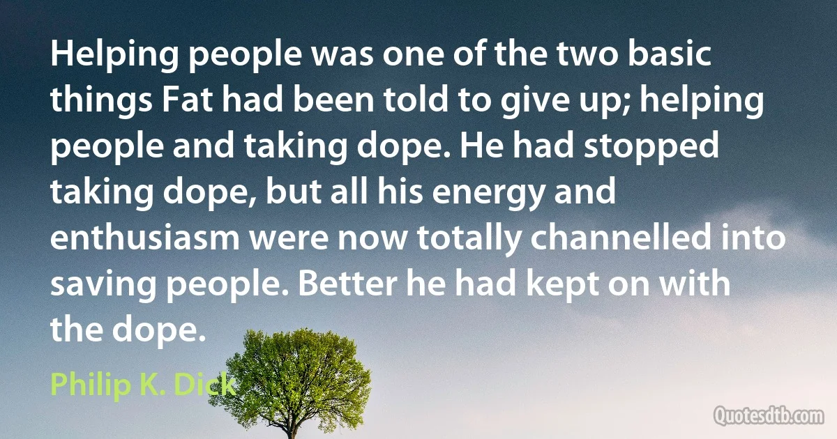 Helping people was one of the two basic things Fat had been told to give up; helping people and taking dope. He had stopped taking dope, but all his energy and enthusiasm were now totally channelled into saving people. Better he had kept on with the dope. (Philip K. Dick)