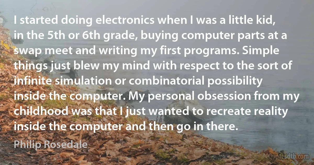 I started doing electronics when I was a little kid, in the 5th or 6th grade, buying computer parts at a swap meet and writing my first programs. Simple things just blew my mind with respect to the sort of infinite simulation or combinatorial possibility inside the computer. My personal obsession from my childhood was that I just wanted to recreate reality inside the computer and then go in there. (Philip Rosedale)