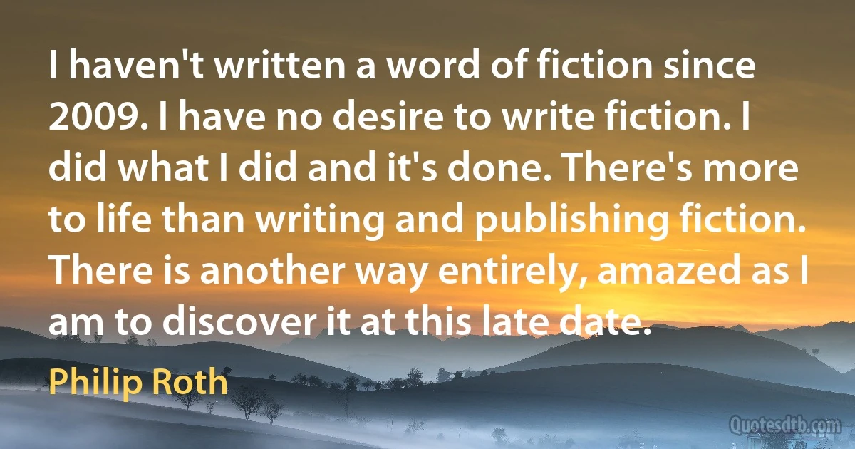 I haven't written a word of fiction since 2009. I have no desire to write fiction. I did what I did and it's done. There's more to life than writing and publishing fiction. There is another way entirely, amazed as I am to discover it at this late date. (Philip Roth)