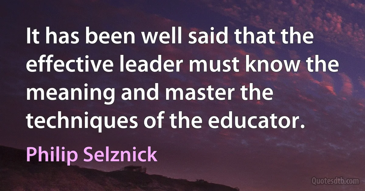 It has been well said that the effective leader must know the meaning and master the techniques of the educator. (Philip Selznick)