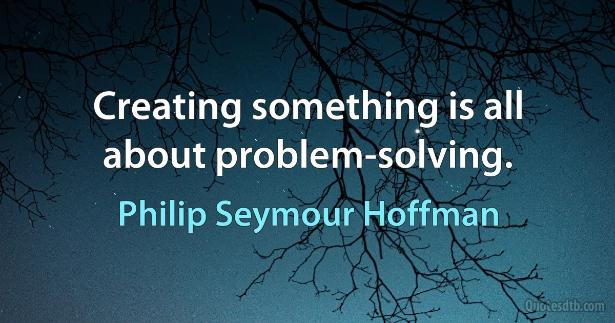 Creating something is all about problem-solving. (Philip Seymour Hoffman)