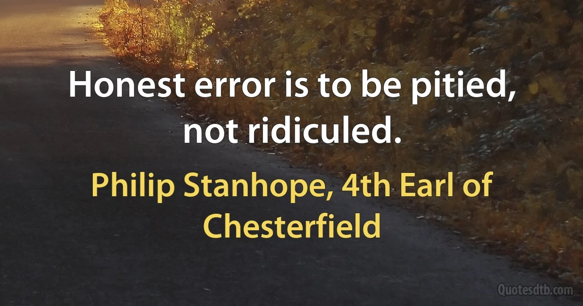 Honest error is to be pitied, not ridiculed. (Philip Stanhope, 4th Earl of Chesterfield)