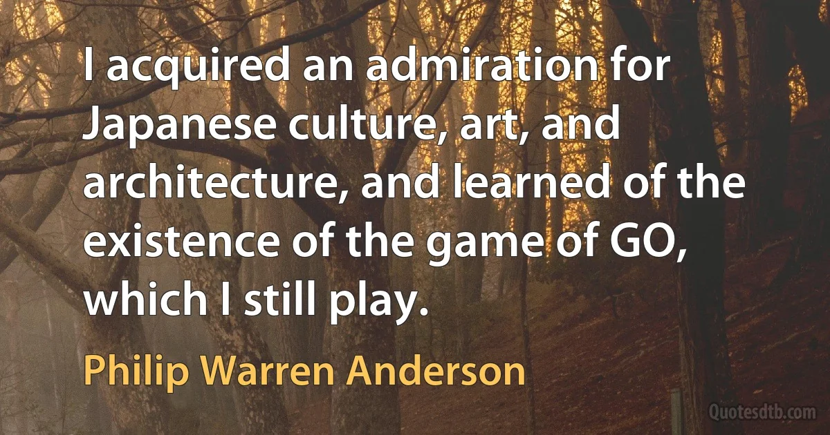 I acquired an admiration for Japanese culture, art, and architecture, and learned of the existence of the game of GO, which I still play. (Philip Warren Anderson)