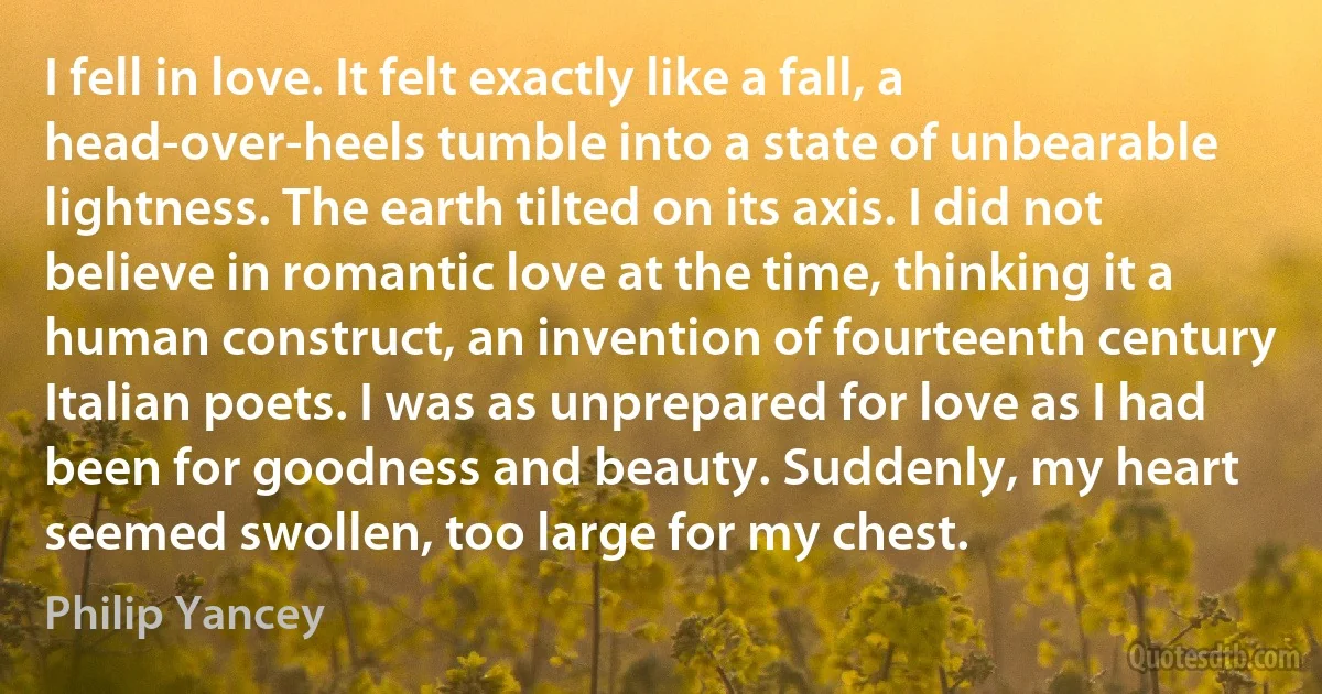 I fell in love. It felt exactly like a fall, a head-over-heels tumble into a state of unbearable lightness. The earth tilted on its axis. I did not believe in romantic love at the time, thinking it a human construct, an invention of fourteenth century Italian poets. I was as unprepared for love as I had been for goodness and beauty. Suddenly, my heart seemed swollen, too large for my chest. (Philip Yancey)