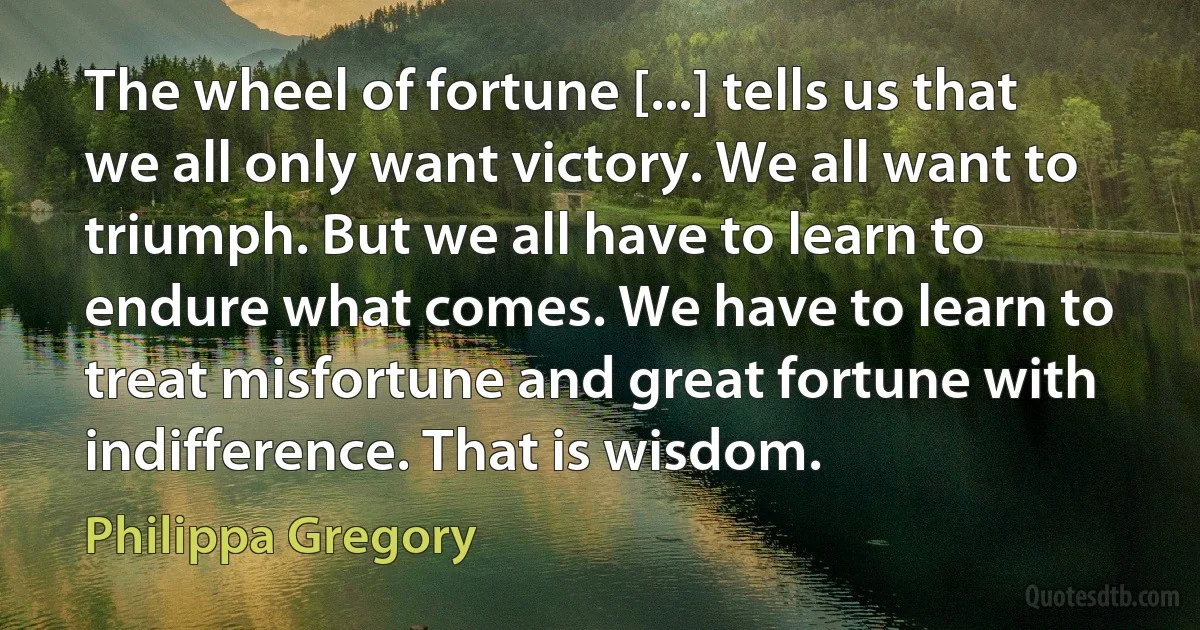 The wheel of fortune [...] tells us that we all only want victory. We all want to triumph. But we all have to learn to endure what comes. We have to learn to treat misfortune and great fortune with indifference. That is wisdom. (Philippa Gregory)