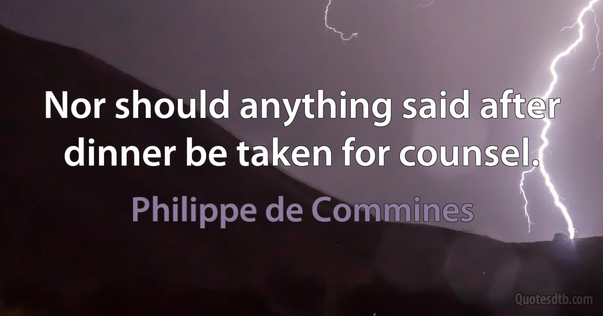 Nor should anything said after dinner be taken for counsel. (Philippe de Commines)