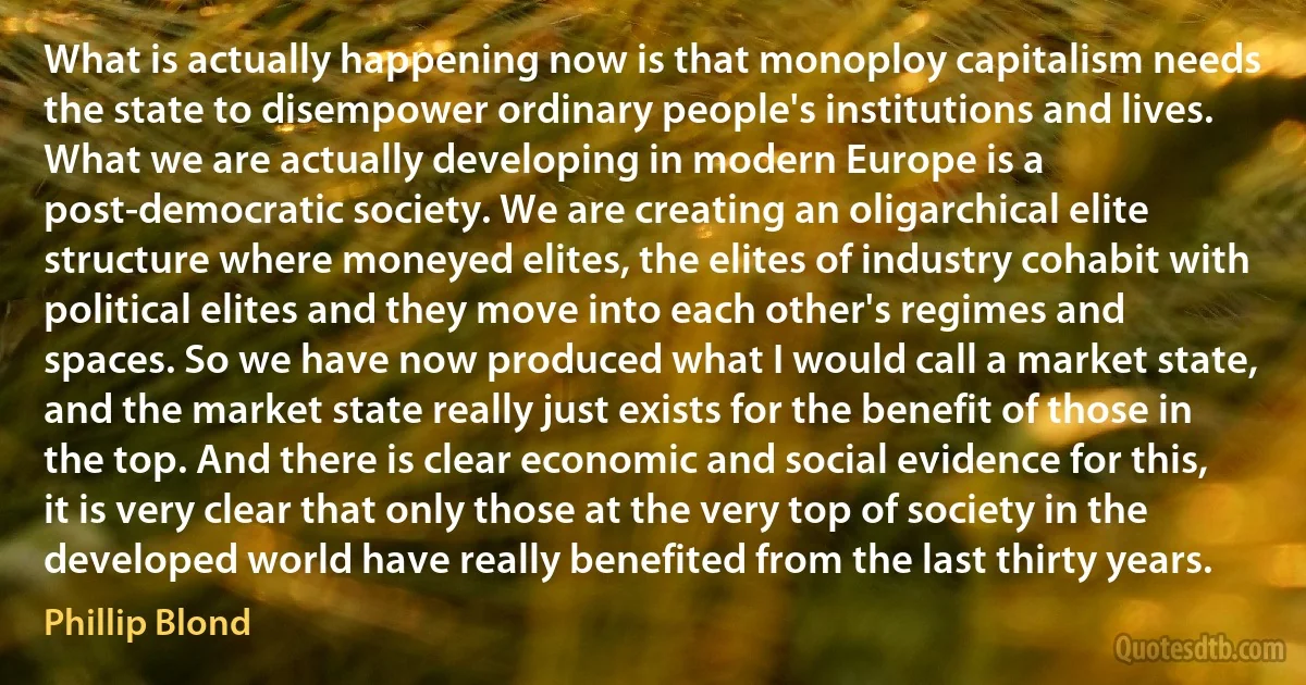 What is actually happening now is that monoploy capitalism needs the state to disempower ordinary people's institutions and lives. What we are actually developing in modern Europe is a post-democratic society. We are creating an oligarchical elite structure where moneyed elites, the elites of industry cohabit with political elites and they move into each other's regimes and spaces. So we have now produced what I would call a market state, and the market state really just exists for the benefit of those in the top. And there is clear economic and social evidence for this, it is very clear that only those at the very top of society in the developed world have really benefited from the last thirty years. (Phillip Blond)