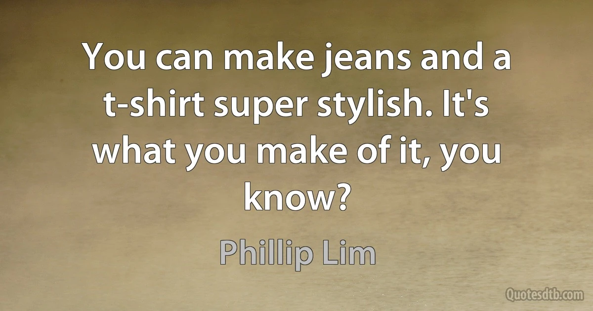 You can make jeans and a t-shirt super stylish. It's what you make of it, you know? (Phillip Lim)