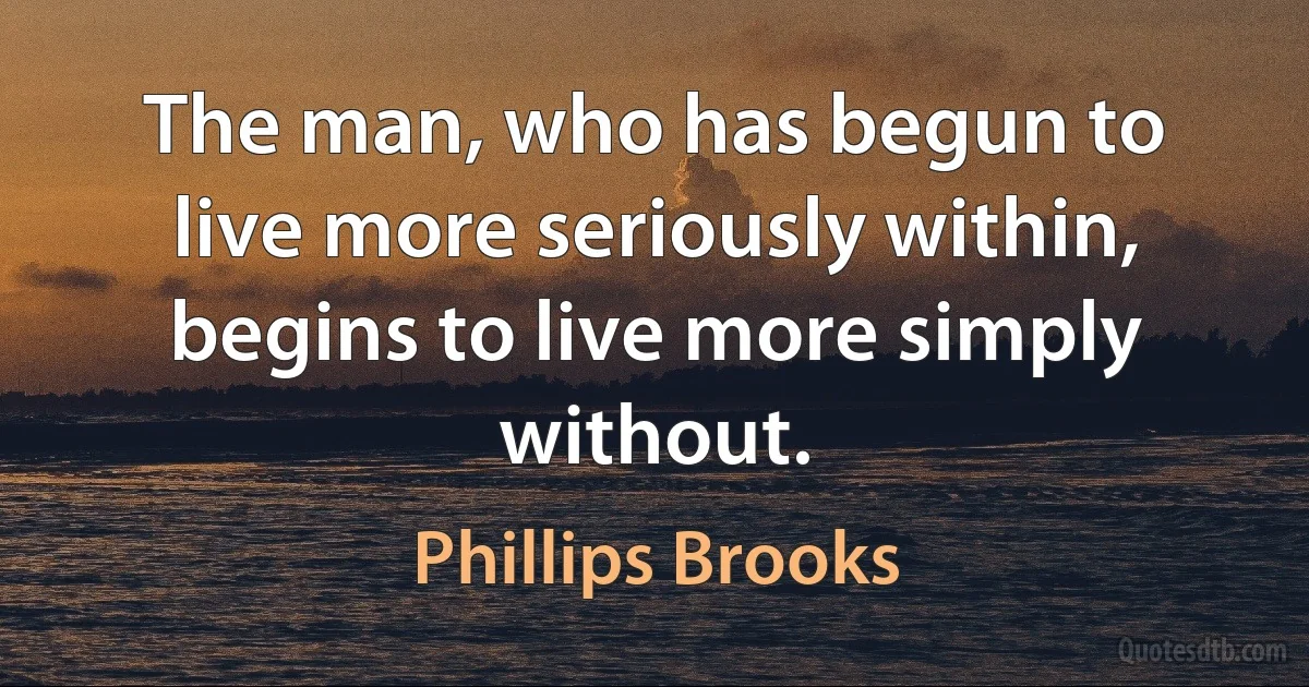 The man, who has begun to live more seriously within, begins to live more simply without. (Phillips Brooks)