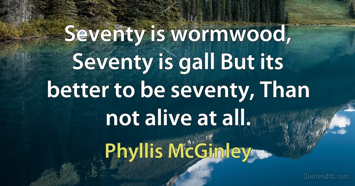 Seventy is wormwood, Seventy is gall But its better to be seventy, Than not alive at all. (Phyllis McGinley)