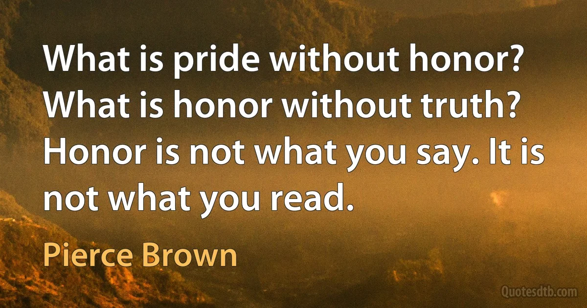 What is pride without honor? What is honor without truth? Honor is not what you say. It is not what you read. (Pierce Brown)