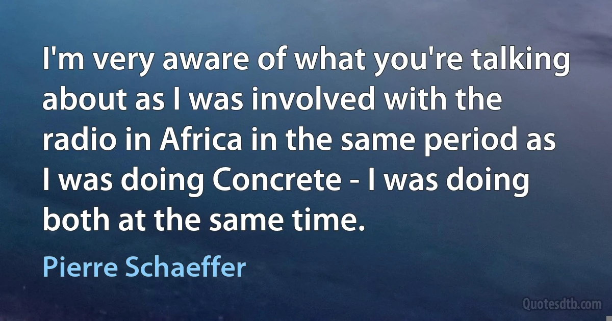 I'm very aware of what you're talking about as I was involved with the radio in Africa in the same period as I was doing Concrete - I was doing both at the same time. (Pierre Schaeffer)